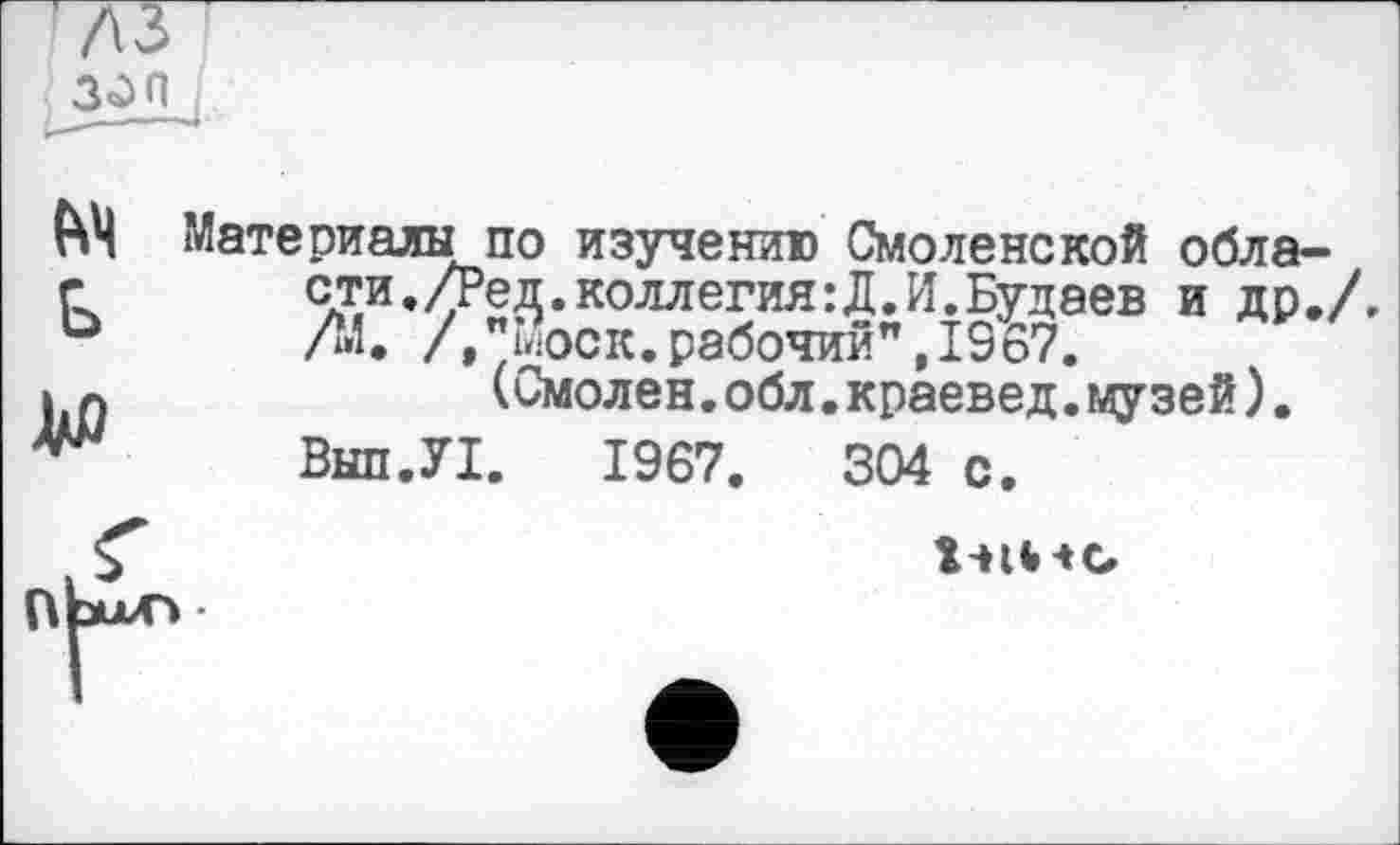 ﻿3ûn
M Ь
ДО
Материалы по изучению Смоленской области. /Ред.коллегия:Д.И.Будаев и др., Л1. /»"Моск.рабочий",1967.
(Смолен.обл.краевед.музей).
Внп.УІ. 1967.	304 с.
î-Hb-tG